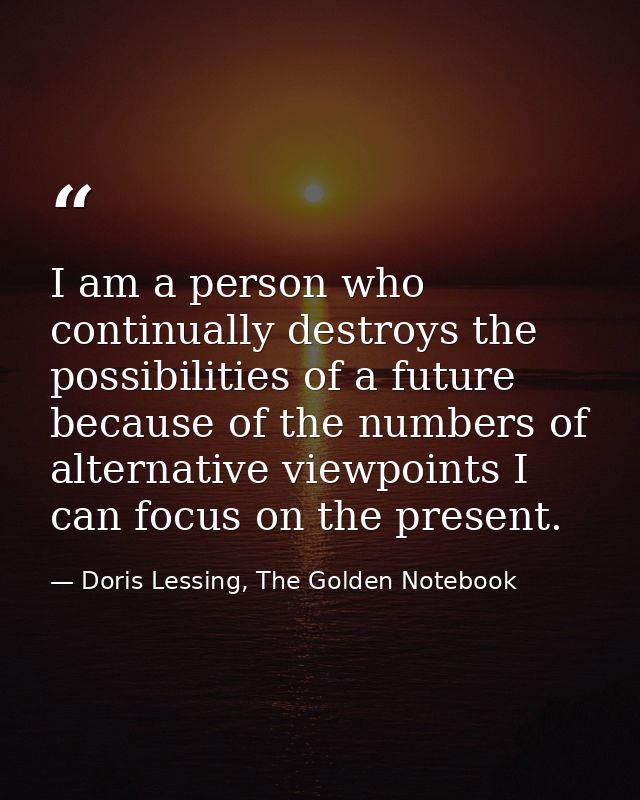 I am a person who continually destroys the possibilities of a future because of the numbers of alternative viewpoints I  — Doris Lessing, The Golden Notebook