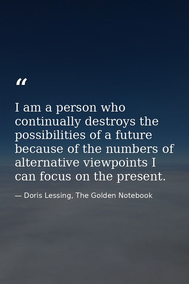 I am a person who continually destroys the possibilities of a future because of the numbers of alternative viewpoints I  — Doris Lessing, The Golden Notebook