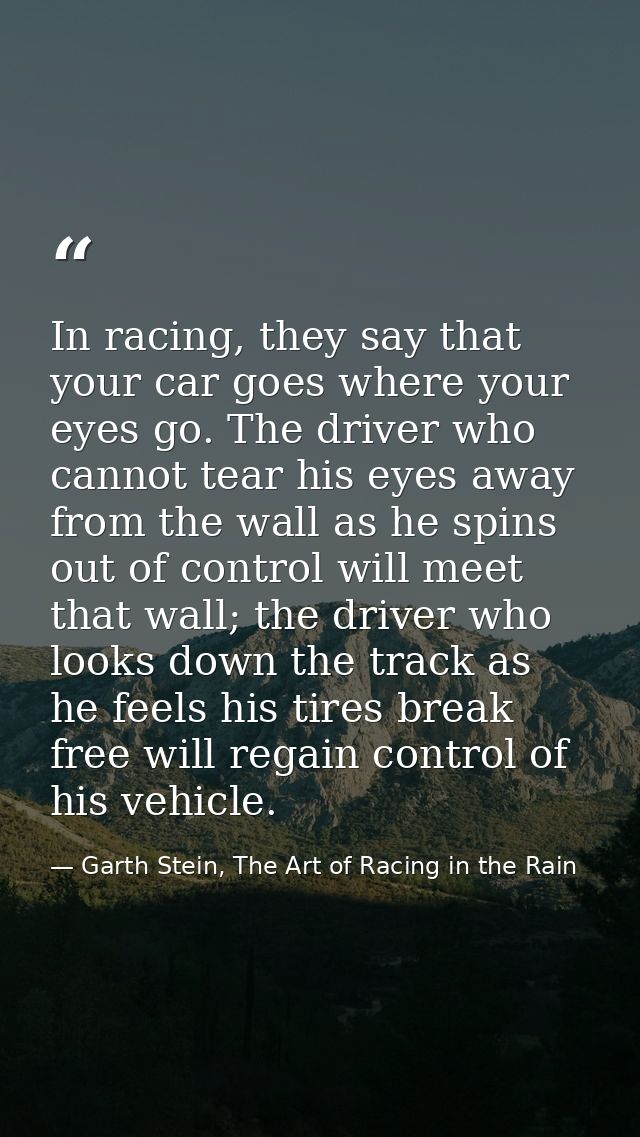 In racing, they say that your car goes where your eyes go. The driver who cannot tear his eyes away from the wall as he  — Garth Stein, The Art of Racing in the Rain