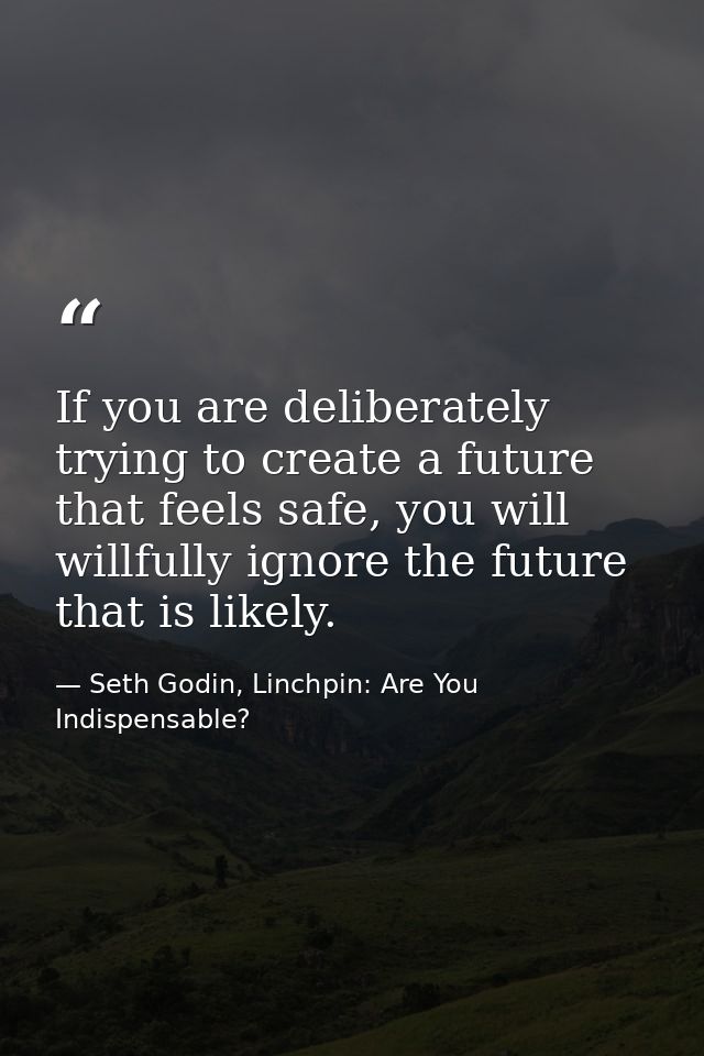 If you are deliberately trying to create a future that feels safe, you will willfully ignore the future that is likely. — Seth Godin, Linchpin: Are You Indispensable?
