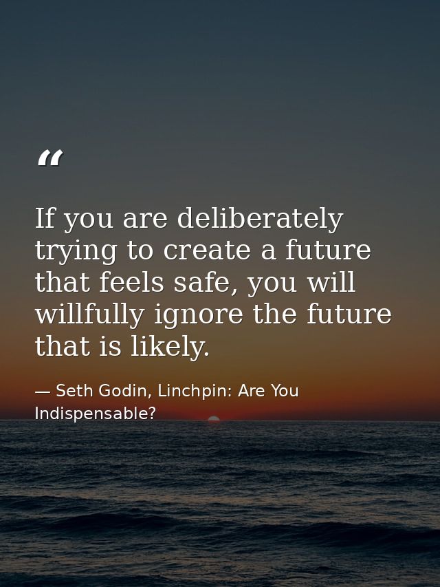 If you are deliberately trying to create a future that feels safe, you will willfully ignore the future that is likely. — Seth Godin, Linchpin: Are You Indispensable?
