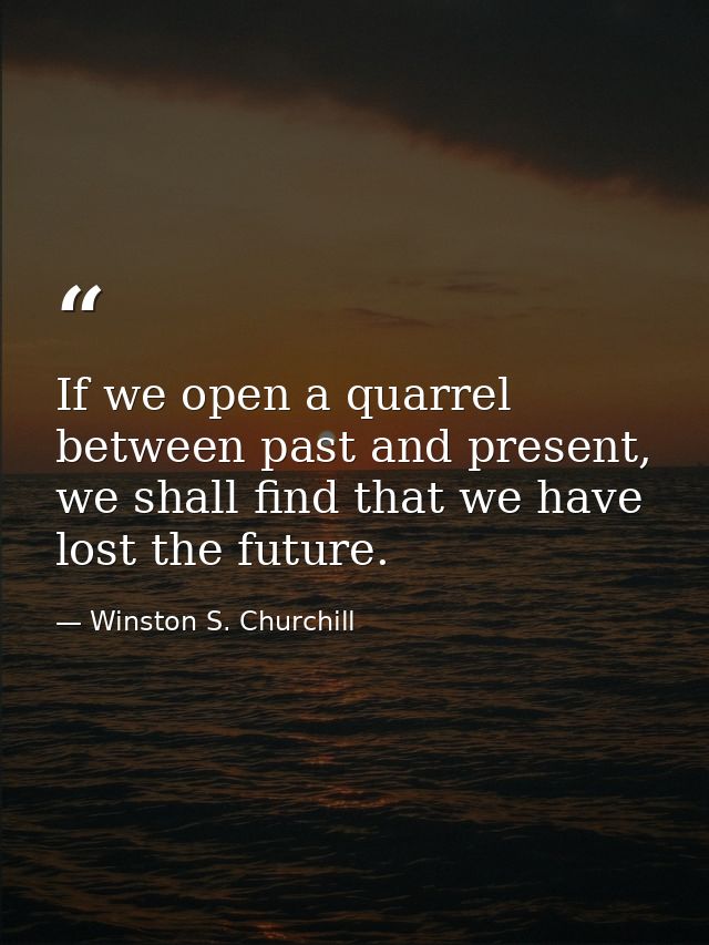 If we open a quarrel between past and present, we shall find that we have lost the future. — Winston S. Churchill