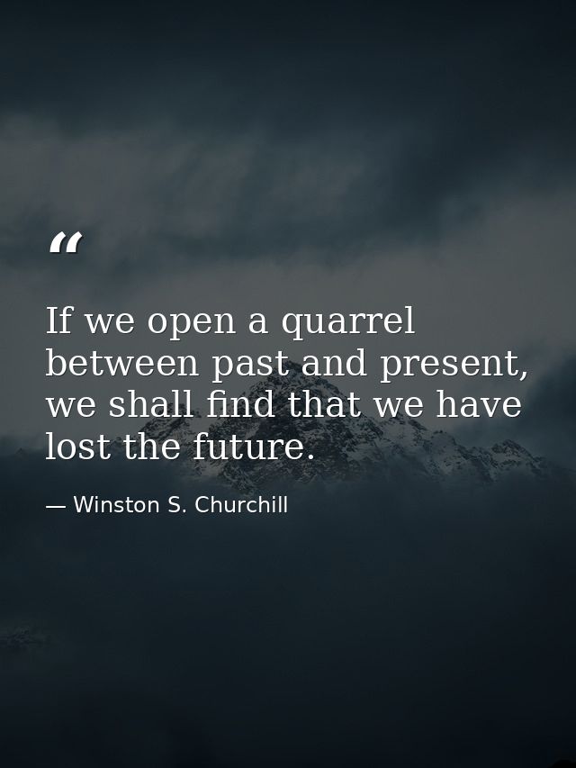 If we open a quarrel between past and present, we shall find that we have lost the future. — Winston S. Churchill