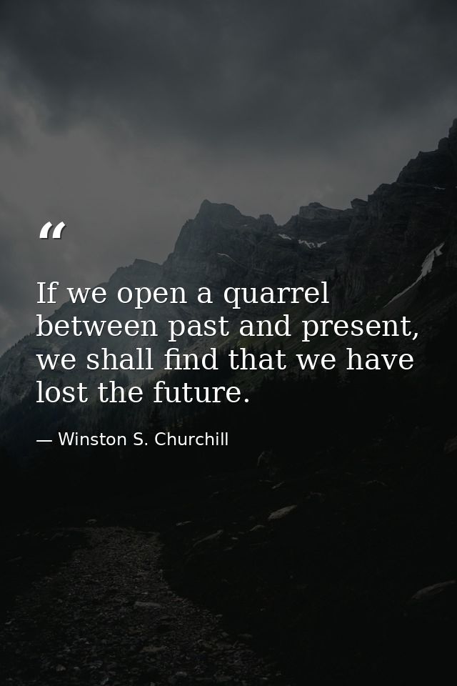If we open a quarrel between past and present, we shall find that we have lost the future. — Winston S. Churchill