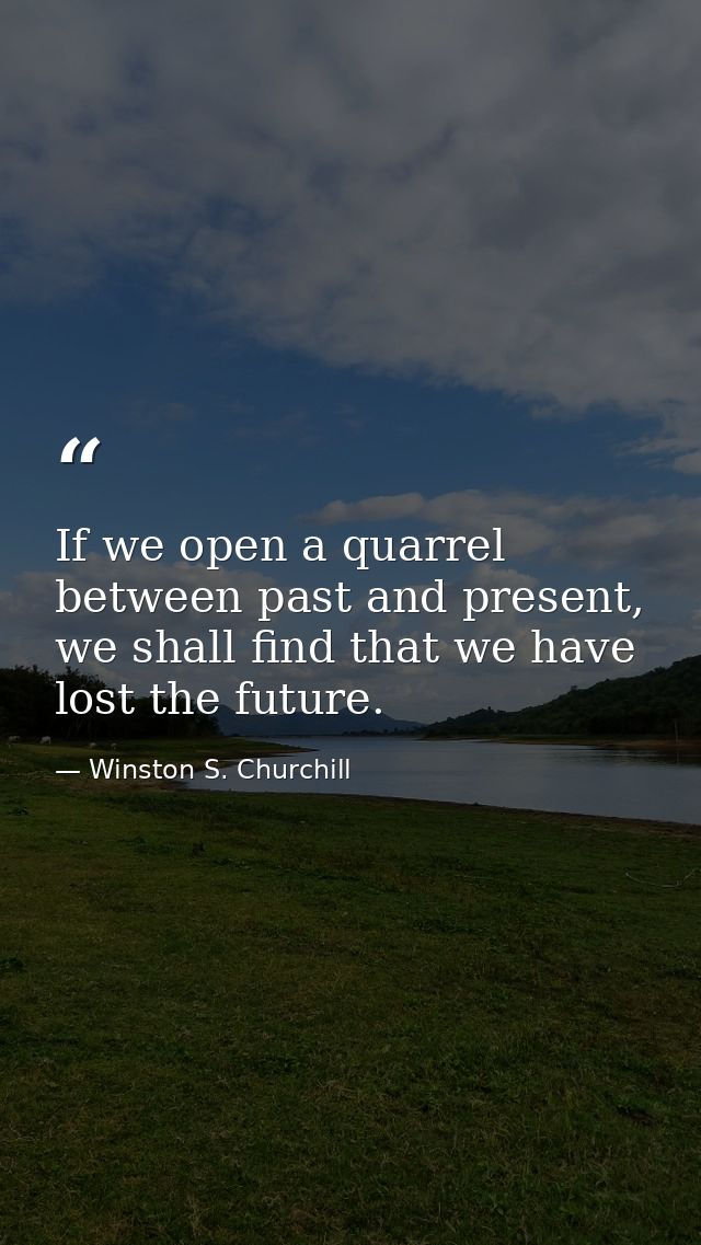If we open a quarrel between past and present, we shall find that we have lost the future. — Winston S. Churchill
