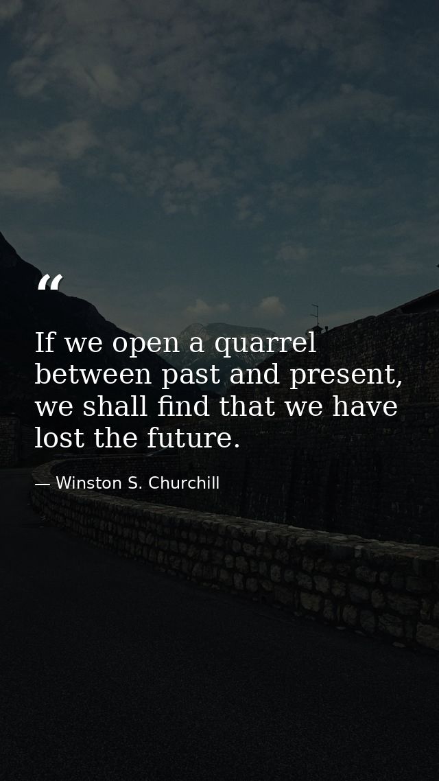 If we open a quarrel between past and present, we shall find that we have lost the future. — Winston S. Churchill