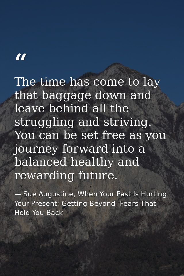 The time has come to lay that baggage down and leave behind all the struggling and striving. You can be set free as you  — Sue Augustine, When Your Past Is Hurting Your Present: Getting Beyond  Fears That Hold You Back