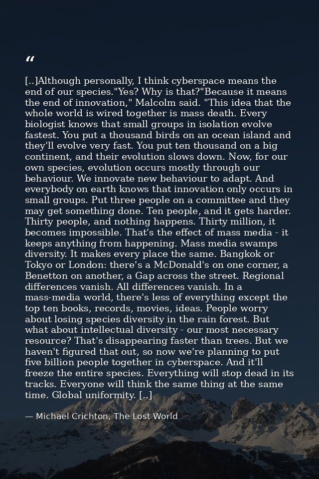 [..]Although personally, I think cyberspace means the end of our species."Yes? Why is that?"Because it means the end of  — Michael Crichton, The Lost World