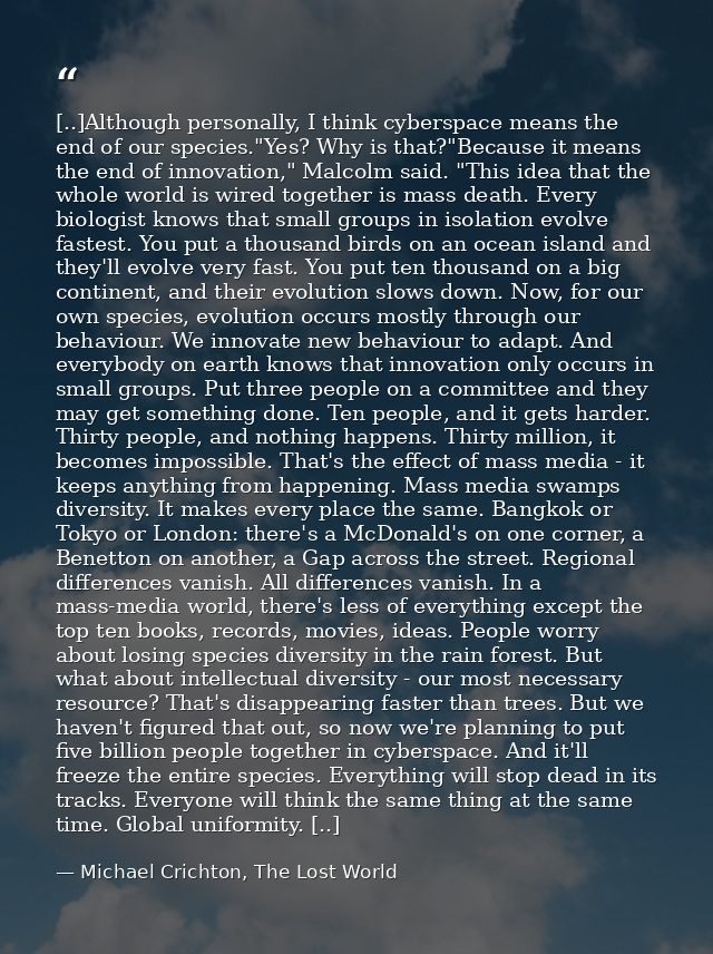 [..]Although personally, I think cyberspace means the end of our species."Yes? Why is that?"Because it means the end of  — Michael Crichton, The Lost World