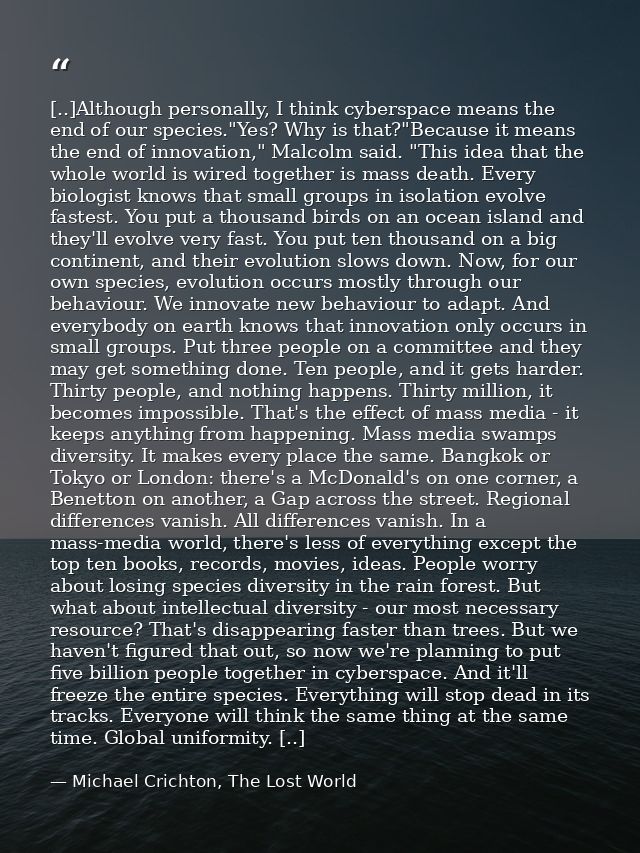[..]Although personally, I think cyberspace means the end of our species."Yes? Why is that?"Because it means the end of  — Michael Crichton, The Lost World