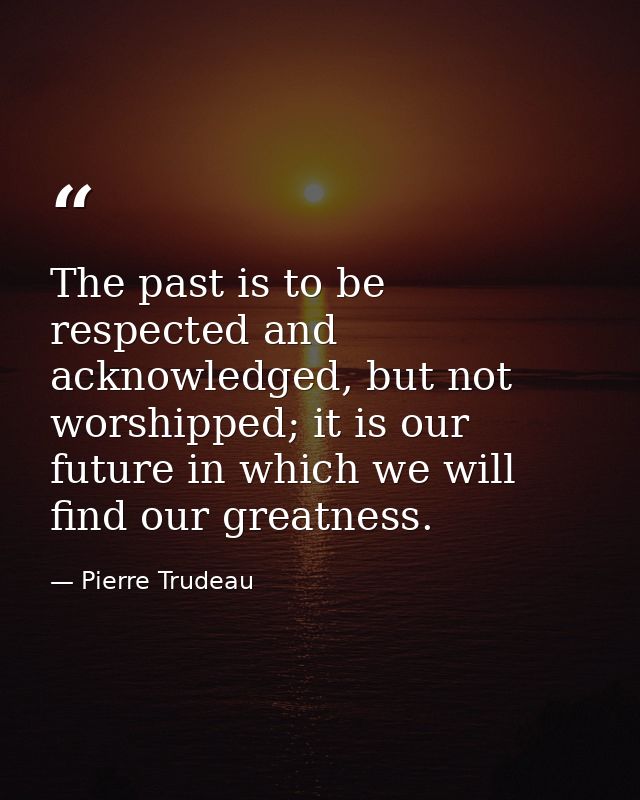 The past is to be respected and acknowledged, but not worshipped; it is our future in which we will find our greatness. — Pierre Trudeau