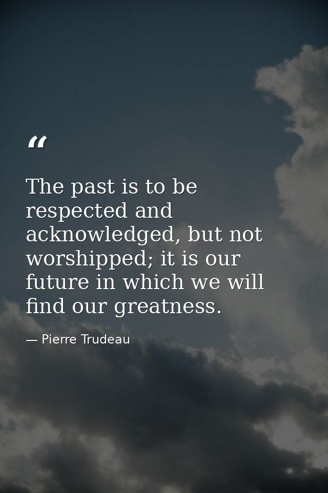 The past is to be respected and acknowledged, but not worshipped; it is our future in which we will find our greatness. — Pierre Trudeau