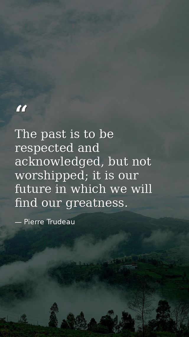 The past is to be respected and acknowledged, but not worshipped; it is our future in which we will find our greatness. — Pierre Trudeau