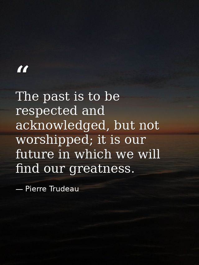 The past is to be respected and acknowledged, but not worshipped; it is our future in which we will find our greatness. — Pierre Trudeau