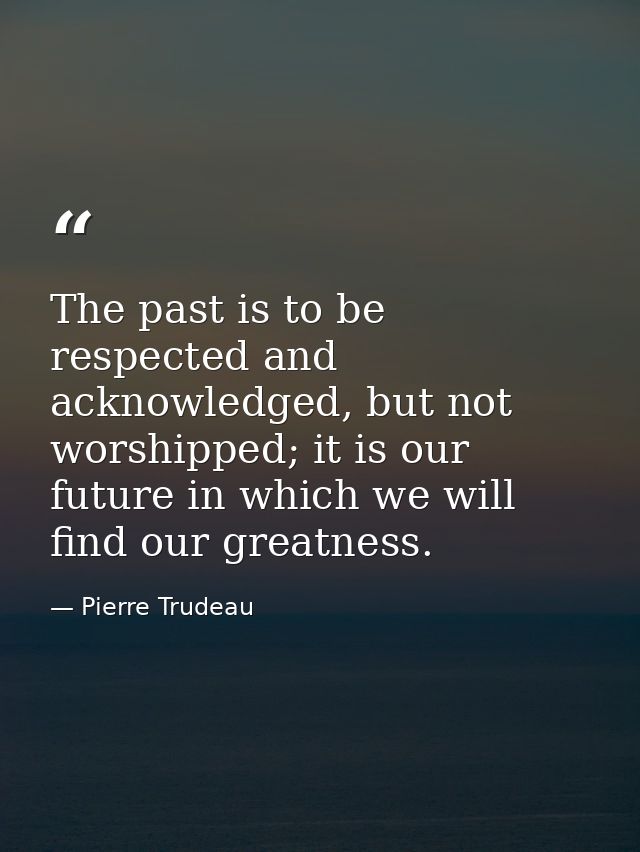 The past is to be respected and acknowledged, but not worshipped; it is our future in which we will find our greatness. — Pierre Trudeau