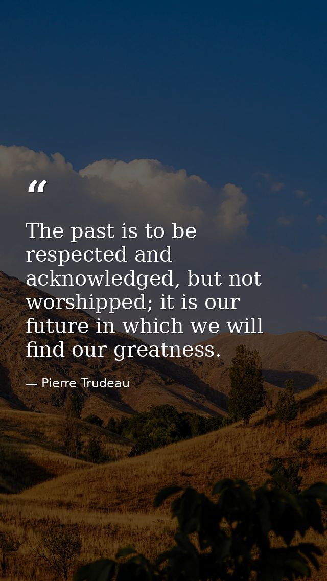 The past is to be respected and acknowledged, but not worshipped; it is our future in which we will find our greatness. — Pierre Trudeau