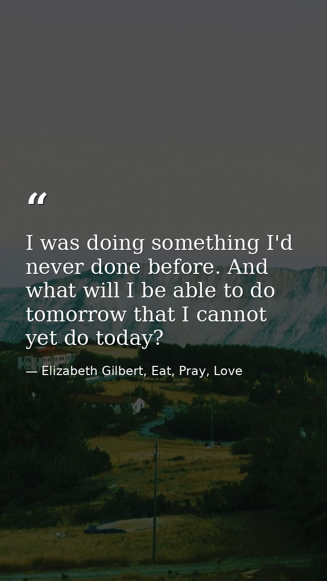 I was doing something I'd never done before. And what will I be able to do tomorrow that I cannot yet do today? — Elizabeth Gilbert, Eat, Pray, Love
