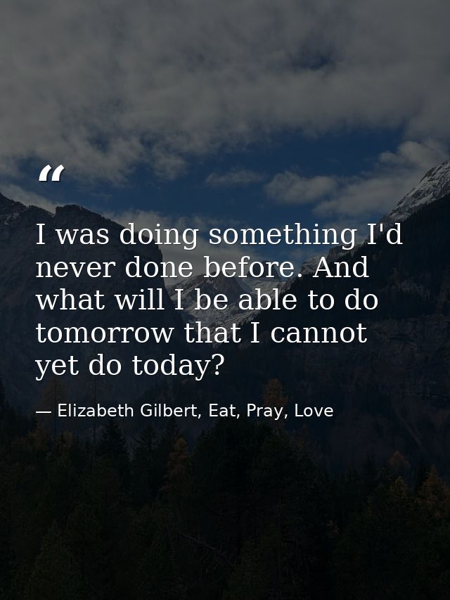 I was doing something I'd never done before. And what will I be able to do tomorrow that I cannot yet do today? — Elizabeth Gilbert, Eat, Pray, Love