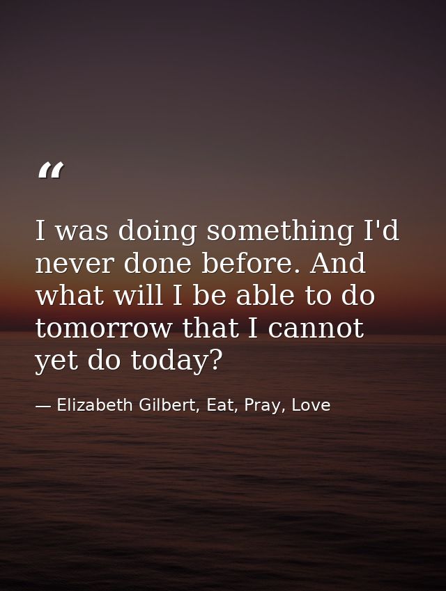 I was doing something I'd never done before. And what will I be able to do tomorrow that I cannot yet do today? — Elizabeth Gilbert, Eat, Pray, Love