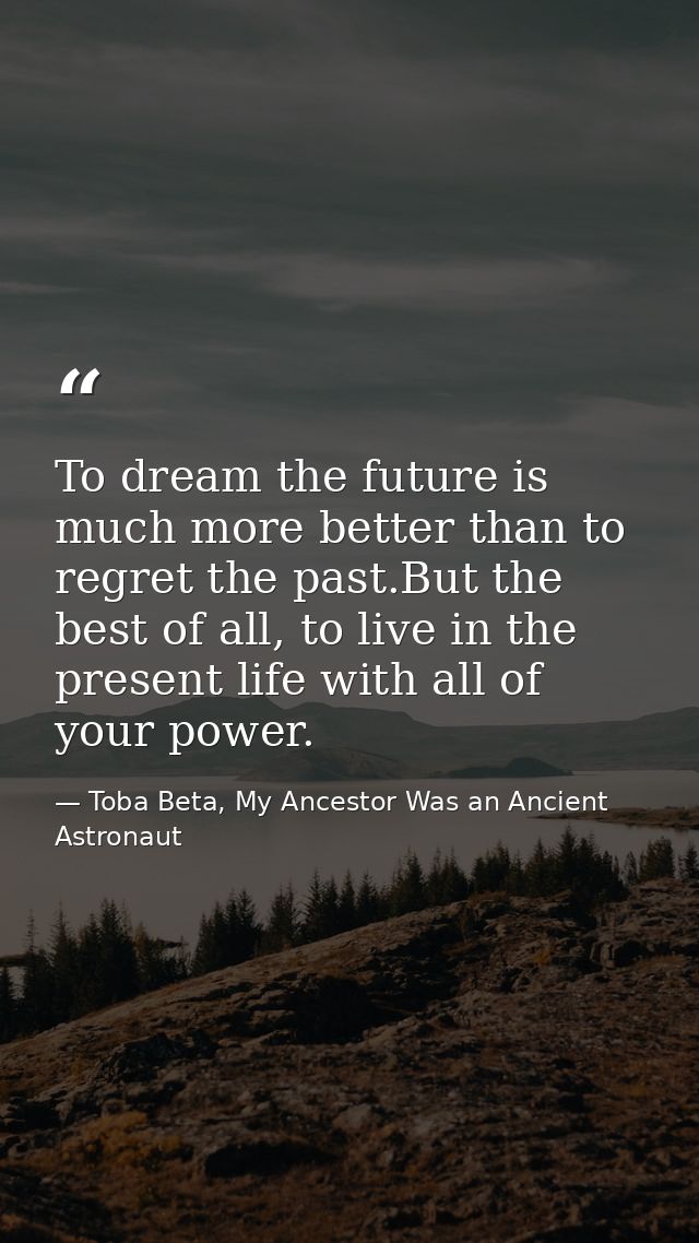 To dream the future is much more better than to regret the past.But the best of all, to live in the present life with al — Toba Beta, My Ancestor Was an Ancient Astronaut