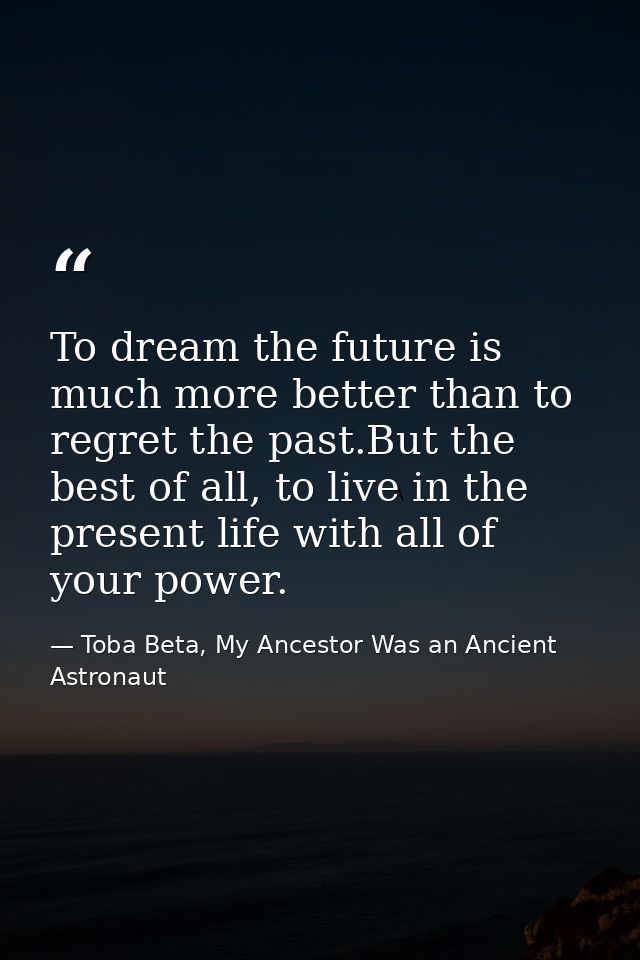 To dream the future is much more better than to regret the past.But the best of all, to live in the present life with al — Toba Beta, My Ancestor Was an Ancient Astronaut