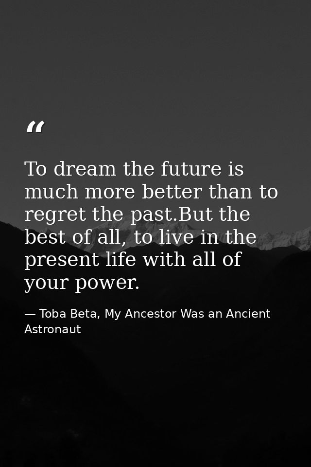 To dream the future is much more better than to regret the past.But the best of all, to live in the present life with al — Toba Beta, My Ancestor Was an Ancient Astronaut