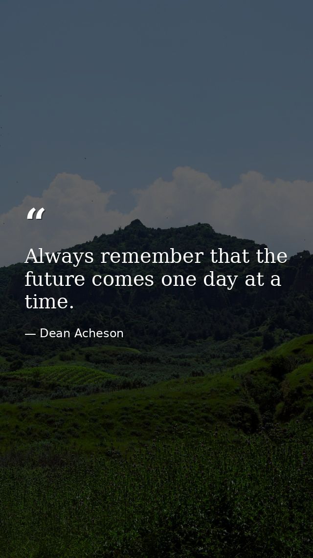 Always remember that the future comes one day at a time. — Dean Acheson