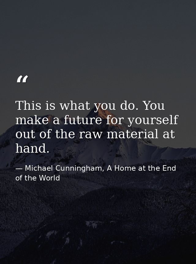This is what you do. You make a future for yourself out of the raw material at hand. — Michael Cunningham, A Home at the End of the World