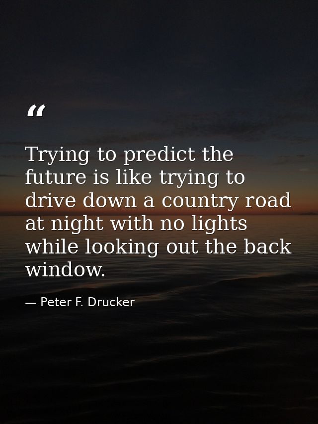 Trying to predict the future is like trying to drive down a country road at night with no lights while looking out the b — Peter F. Drucker