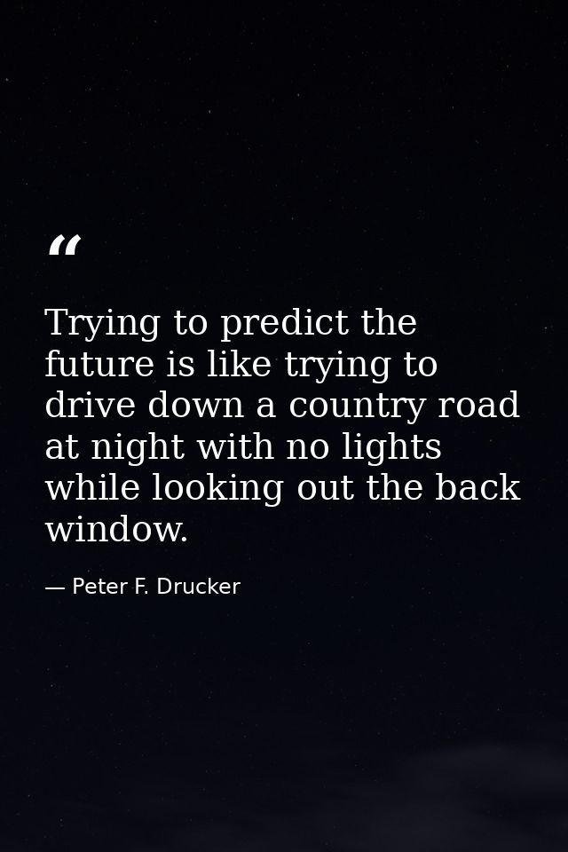 Trying to predict the future is like trying to drive down a country road at night with no lights while looking out the b — Peter F. Drucker