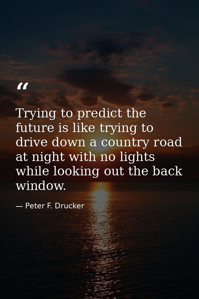 Trying to predict the future is like trying to drive down a country road at night with no lights while looking out the b — Peter F. Drucker
