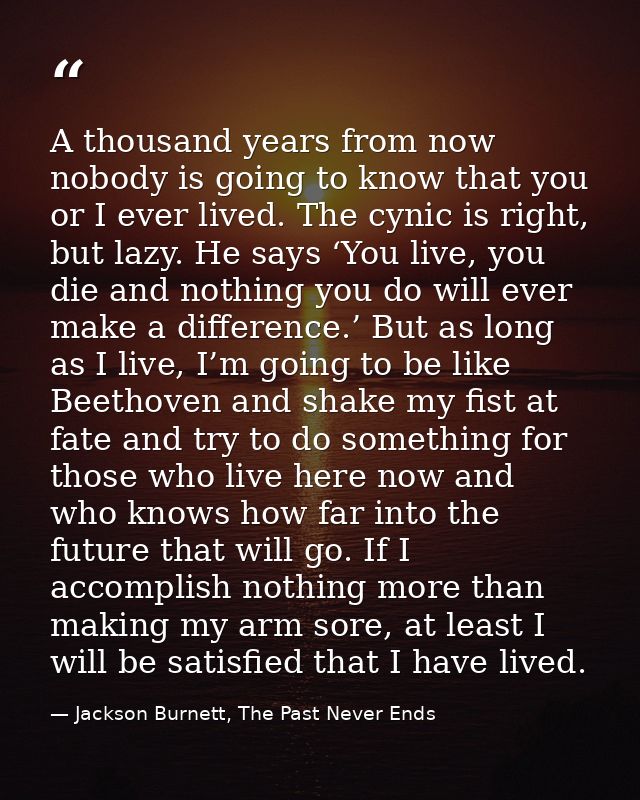 A thousand years from now nobody is going to know that you or I ever lived. The cynic is right, but lazy. He says ‘You l — Jackson Burnett, The Past Never Ends