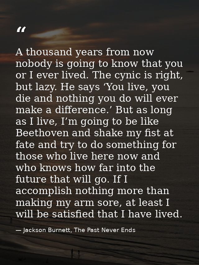A thousand years from now nobody is going to know that you or I ever lived. The cynic is right, but lazy. He says ‘You l — Jackson Burnett, The Past Never Ends