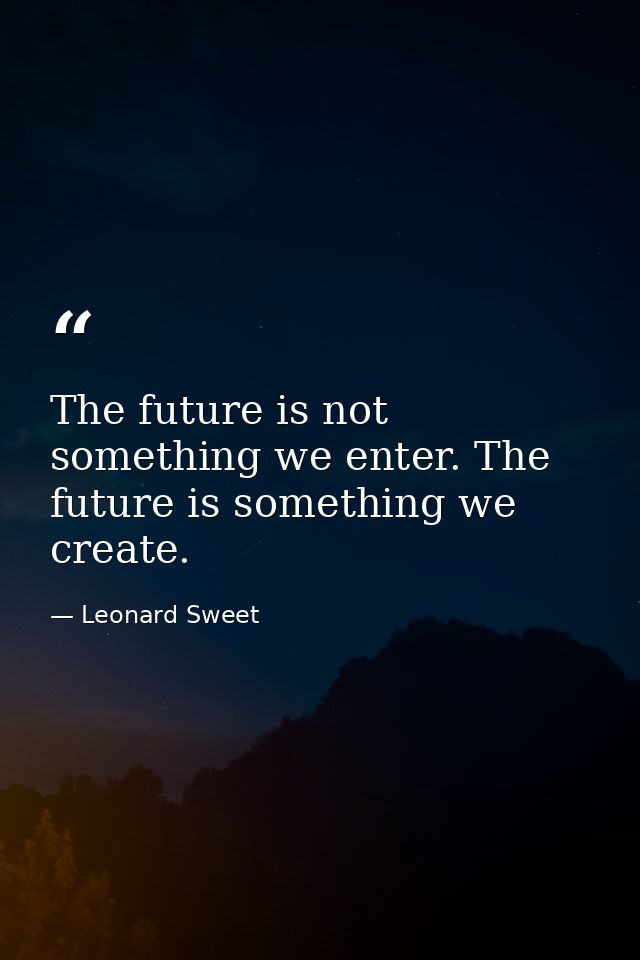 The future is not something we enter. The future is something we create. — Leonard Sweet
