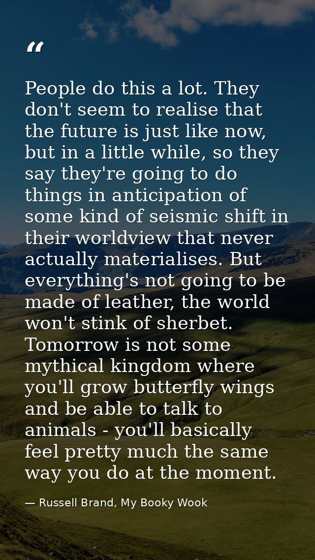 People do this a lot. They don't seem to realise that the future is just like now, but in a little while, so they say th — Russell Brand, My Booky Wook