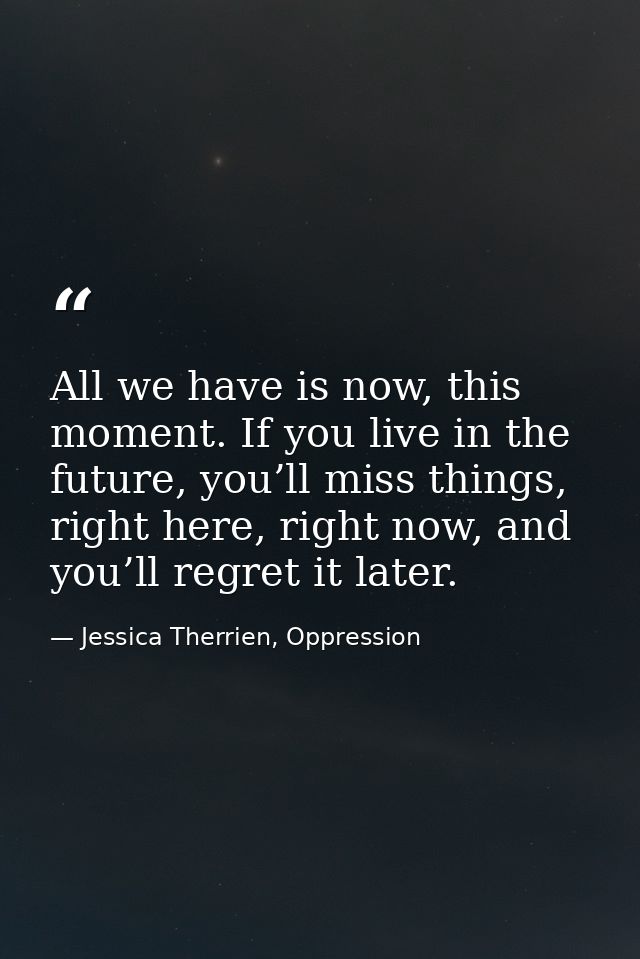 All we have is now, this moment. If you live in the future, you’ll miss things, right here, right now, and you’ll regret — Jessica Therrien, Oppression
