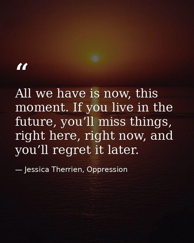 All we have is now, this moment. If you live in the future, you’ll miss things, right here, right now, and you’ll regret — Jessica Therrien, Oppression
