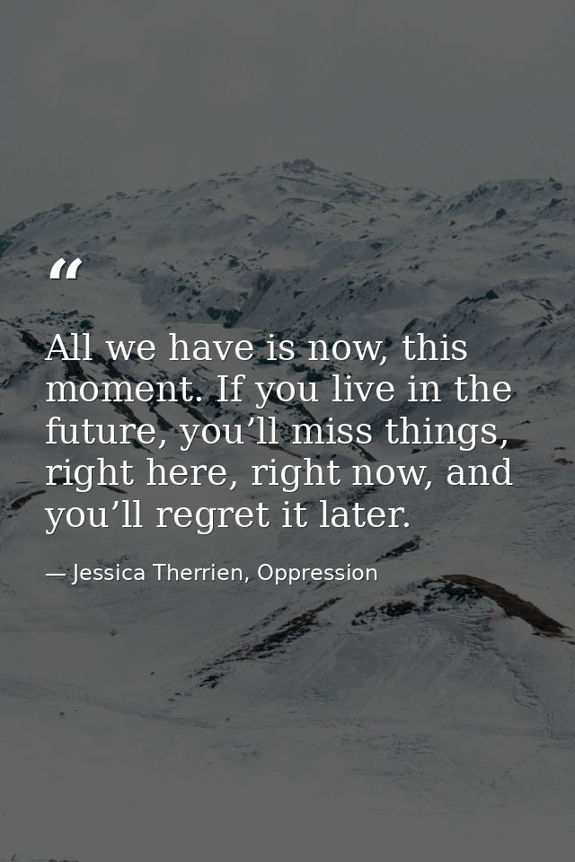 All we have is now, this moment. If you live in the future, you’ll miss things, right here, right now, and you’ll regret — Jessica Therrien, Oppression