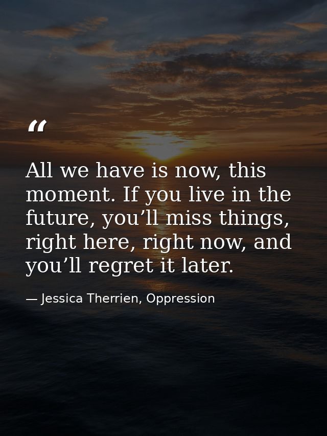All we have is now, this moment. If you live in the future, you’ll miss things, right here, right now, and you’ll regret — Jessica Therrien, Oppression