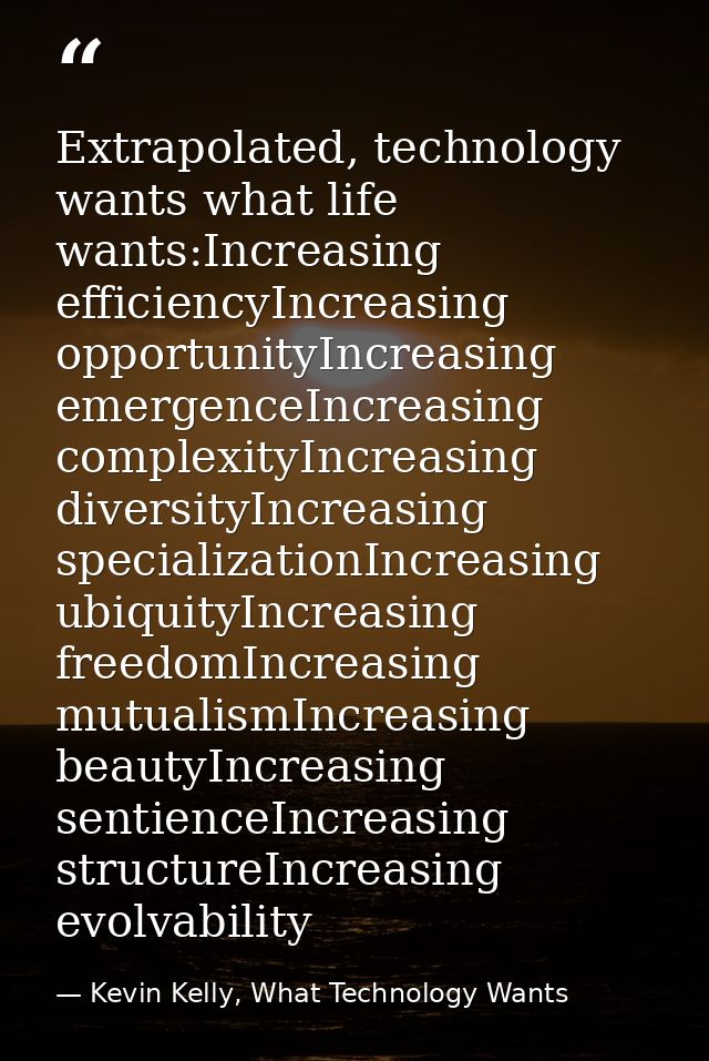 Extrapolated, technology wants what life wants:Increasing efficiencyIncreasing opportunityIncreasing emergenceIncreasing — Kevin Kelly, What Technology Wants