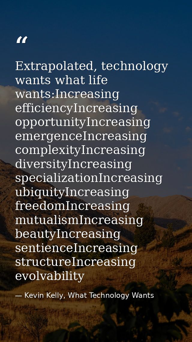 Extrapolated, technology wants what life wants:Increasing efficiencyIncreasing opportunityIncreasing emergenceIncreasing — Kevin Kelly, What Technology Wants