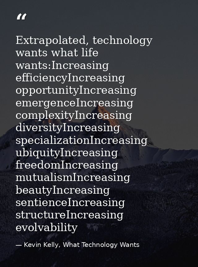 Extrapolated, technology wants what life wants:Increasing efficiencyIncreasing opportunityIncreasing emergenceIncreasing — Kevin Kelly, What Technology Wants