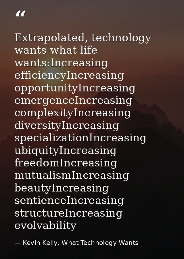 Extrapolated, technology wants what life wants:Increasing efficiencyIncreasing opportunityIncreasing emergenceIncreasing — Kevin Kelly, What Technology Wants