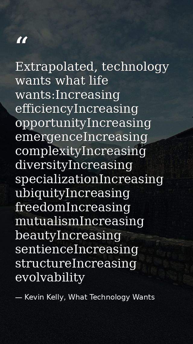 Extrapolated, technology wants what life wants:Increasing efficiencyIncreasing opportunityIncreasing emergenceIncreasing — Kevin Kelly, What Technology Wants