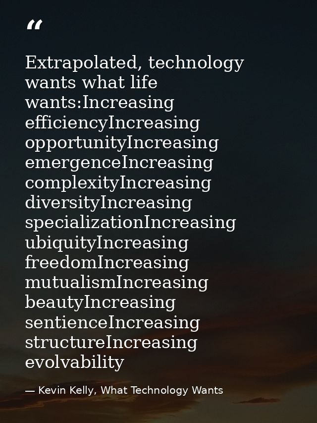 Extrapolated, technology wants what life wants:Increasing efficiencyIncreasing opportunityIncreasing emergenceIncreasing — Kevin Kelly, What Technology Wants