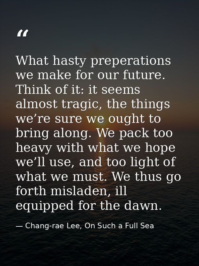 What hasty preperations we make for our future. Think of it: it seems almost tragic, the things we’re sure we ought to b — Chang-rae Lee, On Such a Full Sea