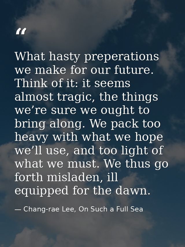 What hasty preperations we make for our future. Think of it: it seems almost tragic, the things we’re sure we ought to b — Chang-rae Lee, On Such a Full Sea