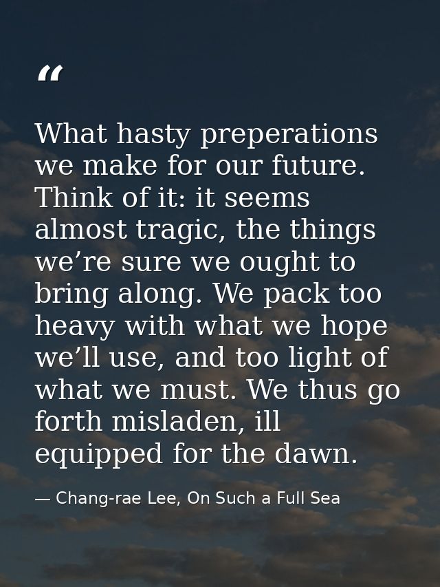 What hasty preperations we make for our future. Think of it: it seems almost tragic, the things we’re sure we ought to b — Chang-rae Lee, On Such a Full Sea