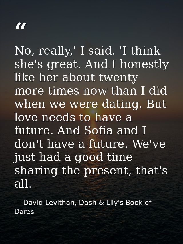 No, really,' I said. 'I think she's great. And I honestly like her about twenty more times now than I did when we were d — David Levithan, Dash & Lily's Book of Dares