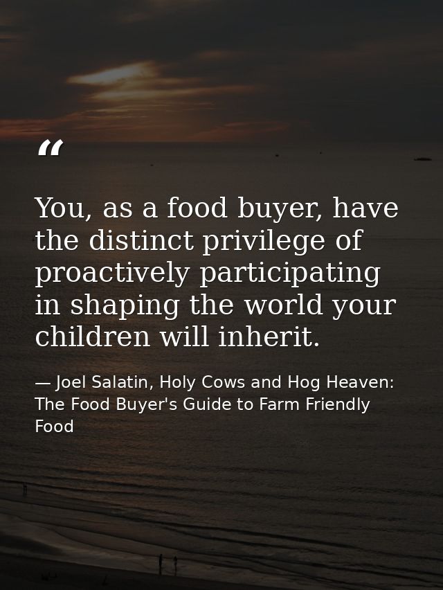 You, as a food buyer, have the distinct privilege of proactively participating in shaping the world your children will i — Joel Salatin, Holy Cows and Hog Heaven: The Food Buyer's Guide to Farm Friendly Food
